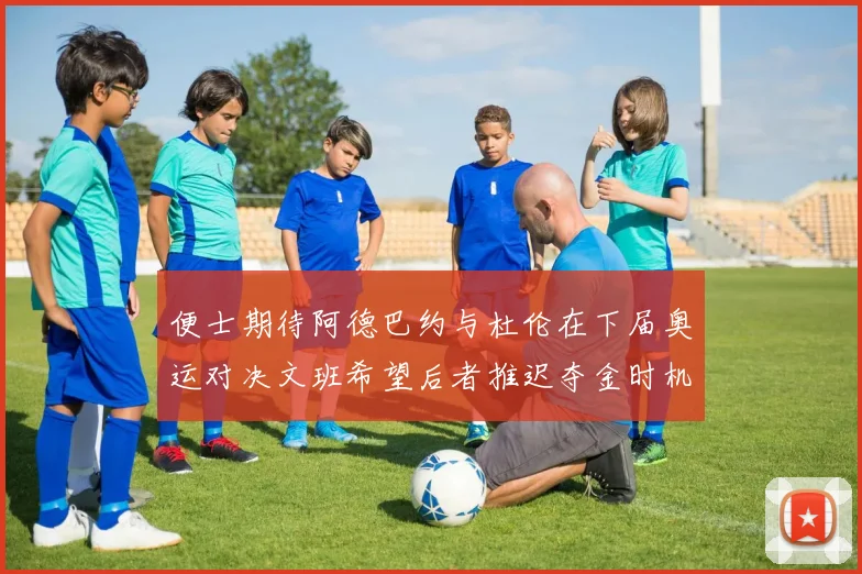便士期待阿德巴约与杜伦在下届奥运对决文班希望后者推迟夺金时机