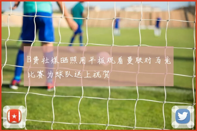 B费社媒晒照用平板观看曼联对马竞比赛为球队送上祝贺