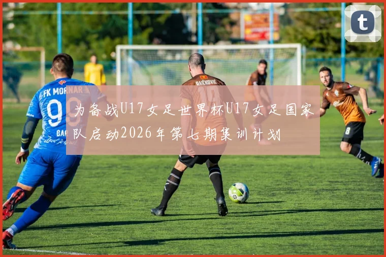 为备战U17女足世界杯U17女足国家队启动2026年第七期集训计划
